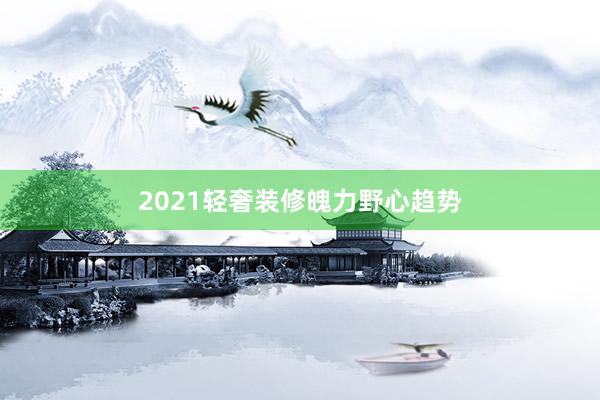 2021轻奢装修魄力野心趋势