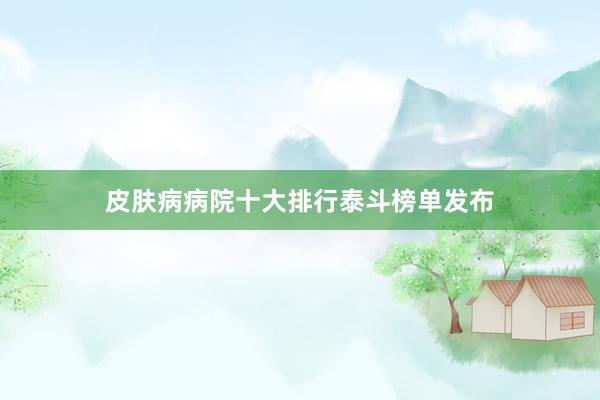 皮肤病病院十大排行泰斗榜单发布