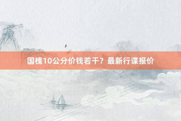 国槐10公分价钱若干？最新行谍报价