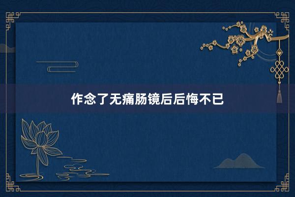 作念了无痛肠镜后后悔不已