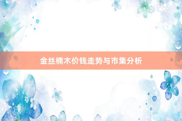 金丝楠木价钱走势与市集分析